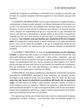 X DE SEXUALIDAD
esencial que comparta los problemas o emociones con su pareja (es necesario que
la mujer no se guarde ningunas emociones negativas en una relación, para que ésta
prospere).
3) AUSENCIA DE PREJUICIOS. Creemos que conocemos el mundo de pareja o
sexual porque sí (hemos nacido sabiendo o nos hemos informado en las revistas o en
la tele), y de ahí nuestro error. En realidad somos bastante ineptos en este tema: nos
lanzamos al vacío en cada una de las relaciones que tenemos a lo largo de nuestras
vidas y después nos sorprendemos de que nos vaya tan mal. Lo que conocemos del
tema es más bien poco, aferrándonos a dogmas leídos en una revista o una película,
creyendo que éste es el nivel máximo al que uno aspira. Las decepciones no tardan
en aparecer: una relación vacía que funcione por emulación no llevará a ninguna
parte. El compararnos continuamente al macho dominante o a la mujer eternamente
joven y sexy con un cuerpo de escándalo, y ver que la realidad dista mucho de esta
imagen que los medios nos inducen hace que no podamos disfrutar en plenitud del
momento.
4) ALEGRÍA Y DESAPEGO. Se trata de no obsesionarnos con las relaciones
sexuales, no pensar que todo el placer y la alegría de una relación viene de ahí. Una
pareja debe funcionar también –y sobre todo– a otros niveles –superiores– para que
no se rompa en una de las muchas crisis que la esperan y pueda persistir a lo largo del
tiempo. La independencia del sexo supone encontrar un sabor superior en la vida de
pareja, para que esta parte más básica de una relación sea también más satisfactoria.
Hay que considerar el sexo como algo diferente a un trabajo o una obligación. La
cantidad no es ni mucho menos sinónimo de calidad.
5) OPULENCIA. Esta última cualidad está estrechamente relacionada con nuestra
capacidad de ALTRUISMO; capacidad de donar alimentos, por ejemplo, (invitan-
do amigos a casa, dando de comer a los necesitados). Pues los Vedas nos dicen que
nunca hay que buscar la solución de un problema allí donde éste en apariencia
surge. Así, para buscar un trabajo o tener mejores relaciones íntimas, lo mejor es
invitar amigos a casa o ser caritativos. Debemos ser generosos y dejar de tener la lla-
mada mentalidad del déﬁcit. La vida se encargará de darnos todo lo que necesitamos.
Cuanto más compartamos, más felices y alegres seamos, mejor tratemos a los demás,
tanto más recibiremos de la vida. Ley de Karma.
Por supuesto que no hay que olvidar temas tales como la comunicación de pareja,
imaginación, novedad y sorpresa... pero sin forzar nada, sin pretender quedar a la
89
 