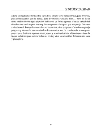 X DE SEXUALIDAD
altura, sino actuar de forma libre y positiva. El sexo sirve para disfrutar, para procrear,
para comunicarnos con la pareja, para divertirnos y pasarlo bien... pero no es un
mero medio de conseguir el placer individual de forma egoísta. Nuestra sexualidad
debe basarse en el respeto mutuo y éste me parece clave para que una pareja funcione
a nivel sexual. Porque lo esencial es no estancarse, sino progresar. Cuando una pareja
progresa y desarrolla nuevos niveles de comunicación, de convivencia, o comparte
proyectos e ilusiones, aprende cosas juntos y se retroalimenta, sólo entonces tiene la
fuerza suﬁciente para superar todas sus crisis y vivir su sexualidad de forma más sana
y placentera.
90
 