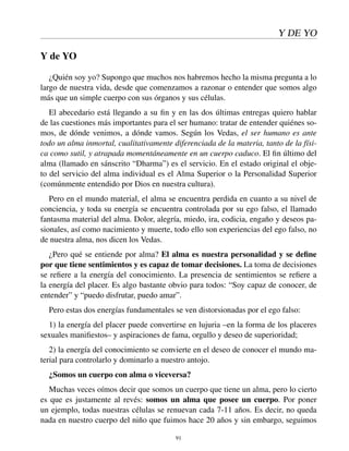 Y DE YO
Y de YO
¿Quién soy yo? Supongo que muchos nos habremos hecho la misma pregunta a lo
largo de nuestra vida, desde que comenzamos a razonar o entender que somos algo
más que un simple cuerpo con sus órganos y sus células.
El abecedario está llegando a su ﬁn y en las dos últimas entregas quiero hablar
de las cuestiones más importantes para el ser humano: tratar de entender quiénes so-
mos, de dónde venimos, a dónde vamos. Según los Vedas, el ser humano es ante
todo un alma inmortal, cualitativamente diferenciada de la materia, tanto de la físi-
ca como sutil, y atrapada momentáneamente en un cuerpo caduco. El ﬁn último del
alma (llamado en sánscrito “Dharma”) es el servicio. En el estado original el obje-
to del servicio del alma individual es el Alma Superior o la Personalidad Superior
(comúnmente entendido por Dios en nuestra cultura).
Pero en el mundo material, el alma se encuentra perdida en cuanto a su nivel de
conciencia, y toda su energía se encuentra controlada por su ego falso, el llamado
fantasma material del alma. Dolor, alegría, miedo, ira, codicia, engaño y deseos pa-
sionales, así como nacimiento y muerte, todo ello son experiencias del ego falso, no
de nuestra alma, nos dicen los Vedas.
¿Pero qué se entiende por alma? El alma es nuestra personalidad y se deﬁne
por que tiene sentimientos y es capaz de tomar decisiones. La toma de decisiones
se reﬁere a la energía del conocimiento. La presencia de sentimientos se reﬁere a
la energía del placer. Es algo bastante obvio para todos: “Soy capaz de conocer, de
entender” y “puedo disfrutar, puedo amar”.
Pero estas dos energías fundamentales se ven distorsionadas por el ego falso:
1) la energía del placer puede convertirse en lujuria –en la forma de los placeres
sexuales maniﬁestos– y aspiraciones de fama, orgullo y deseo de superioridad;
2) la energía del conocimiento se convierte en el deseo de conocer el mundo ma-
terial para controlarlo y dominarlo a nuestro antojo.
¿Somos un cuerpo con alma o viceversa?
Muchas veces oímos decir que somos un cuerpo que tiene un alma, pero lo cierto
es que es justamente al revés: somos un alma que posee un cuerpo. Por poner
un ejemplo, todas nuestras células se renuevan cada 7-11 años. Es decir, no queda
nada en nuestro cuerpo del niño que fuimos hace 20 años y sin embargo, seguimos
91
 