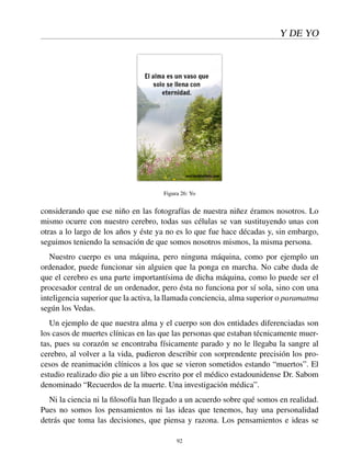 Y DE YO
Figura 26: Yo
considerando que ese niño en las fotografías de nuestra niñez éramos nosotros. Lo
mismo ocurre con nuestro cerebro, todas sus células se van sustituyendo unas con
otras a lo largo de los años y éste ya no es lo que fue hace décadas y, sin embargo,
seguimos teniendo la sensación de que somos nosotros mismos, la misma persona.
Nuestro cuerpo es una máquina, pero ninguna máquina, como por ejemplo un
ordenador, puede funcionar sin alguien que la ponga en marcha. No cabe duda de
que el cerebro es una parte importantísima de dicha máquina, como lo puede ser el
procesador central de un ordenador, pero ésta no funciona por sí sola, sino con una
inteligencia superior que la activa, la llamada conciencia, alma superior o paramatma
según los Vedas.
Un ejemplo de que nuestra alma y el cuerpo son dos entidades diferenciadas son
los casos de muertes clínicas en las que las personas que estaban técnicamente muer-
tas, pues su corazón se encontraba físicamente parado y no le llegaba la sangre al
cerebro, al volver a la vida, pudieron describir con sorprendente precisión los pro-
cesos de reanimación clínicos a los que se vieron sometidos estando “muertos”. El
estudio realizado dio pie a un libro escrito por el médico estadounidense Dr. Sabom
denominado “Recuerdos de la muerte. Una investigación médica”.
Ni la ciencia ni la ﬁlosofía han llegado a un acuerdo sobre qué somos en realidad.
Pues no somos los pensamientos ni las ideas que tenemos, hay una personalidad
detrás que toma las decisiones, que piensa y razona. Los pensamientos e ideas se
92
 