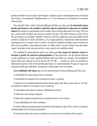 Y DE YO
producen dentro de un marco del tiempo, mientras que la entidad pensante está fuera
del mismo, es atemporal. Simplemente es. Y esa existencia es atemporal, es nuestra
alma eterna.
El conocido libro védico llamado Bhagavad-Gita nos dice que lo material nunca
puede permanecer sin cambios, mientras que lo espiritual es algo que no cambia
nunca. El cuerpo se marchitará con los años, pero el alma desconoce la vejez. Por eso
nos cuesta tanto aceptar que nuestro cuerpo envejece. De ahí la famosa crisis de los
40, por poner un ejemplo. Muchos famosos de hoy empiezan una incansable lucha
contra la edad de la mano del botox y la cirugía plástica, realizando intervenciones
quirúrgicas en su cuerpo cada 3-4 años, sin que les importe el dinero que inviertan en
ello ni las posibles consecuencias para su salud, todo sea por el bien más preciado:
seguir luciendo como una jovencita o un jovencito de mediana edad.
En realidad los materialistas puros no saben que los rasgos de nuestro rostro se
forman a partir de nuestros pensamientos. Si una persona vive de forma altruista
o más espiritual, su rostro seguirá brillante aún con todas sus arrugas. En realidad la
única forma de superar la crisis de los 40, 50, 60... y todas las crisis en general es
dedicando nuestra vida al desarrollo personal y la espiritualidad. El que no siga este
camino tendrá que enfermar, envejecer y morir junto con su cuerpo.
Las cualidades del alma que nos ha transmitido la famosa Bhagavad-Gita son:
1) eternidad (el alma nunca nace ni muere)
2) inﬁnitud (la energía de la conciencia nunca se agota)
3) pureza (la suciedad material nunca forma parte del alma, pero ésta se vea dis-
torsionada al entrar en contacto con la materia)
4) unicidad (cada alma es única y diferente de otras)
5) diferente del cuerpo material
6) base del cuerpo material (éste no puede existir sin el alma)
7) invariabilidad (no sufre cambios)
8) autoevidencia (en principio la existencia del alma es algo obvio, salvo si estamos
contaminados por la ilusión material)
9) causa de todas las causas (el alma es la causa de la existencia del cuerpo)
93
 