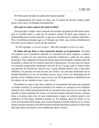 Y DE YO
10) forma parte de todas las partes del cuerpo material
11) independencia del cuerpo (el alma, tras la muerte de nuestro cuerpo, podrá
pasar a otro nuevo: la llamada reencarnación)
¿Por qué no somos capaces de sentir el alma?
¿Pero por qué a simple vista la mayoría de nosotros no puede percibir dicho alma,
que en el fondo todos y cada uno de nosotros somos? El alma, para empezar, es
inalcanzable para la mente material, ya que no se percibe con los sentidos materiales.
Pero el problema principal aquí es el llamado ego falso, una errónea identiﬁcación
del alma con la materia a través de dos aspectos:
– Yo (Por ejemplo: yo soy mi cuerpo) – Mío (Por ejemplo: la tierra es mía)
El origen del ego falso es una conciencia basada en la ignorancia. Al entrar
en contacto con la naturaleza material, la conciencia del alma empieza a sentirse
perdida y a través de esta conciencia ignorante comienzan a surgir las tres gunas
materiales. Éstas adquieren la forma de mente (guna de la bondad), sentidos (guna de
la pasión) y objetos de los sentidos (guna de la ignorancia). Al estar estas tres gunas
en constante competición, ﬁnalmente será una de las 3 la que tome el control sobre
una persona. En función de cuál de estas 3 gunas domine nuestra vida, el ego falso
identiﬁca a la persona con una de estas tres formas. Las personas dominadas por la
bondad identiﬁcan su ser con la mente (pienso, luego existo), las dominadas por la
pasión con los sentidos (siento, luego existo) y los de la ignorancia se identiﬁcan con
los objetos de sus sentidos (tengo, luego existo).
El problema es que el ego falso exprime el conocimiento del alma para dirigirlo
al mundo material. La conciencia basada en la materia se convierte en un elemento
material sutil y dicha transformación de la conciencia hace que ésta no sea capaz de
percibir el alma espiritual. Es como si la ilusoria energía material invitara a nuestra
alma a un juego, pero una vez que comenzamos a jugar, no sabemos parar y nos
perdemos en este juego, perdemos nuestro yo. En realidad, dicen los Vedas, es así
como está pensado dicho juego, pues nuestra llegada al mundo material no es casual,
fuimos nosotros quienes en un determinado momento decidimos dejar las esferas más
altas para darle un bocado a esta realidad que ahora vivimos.
94
 