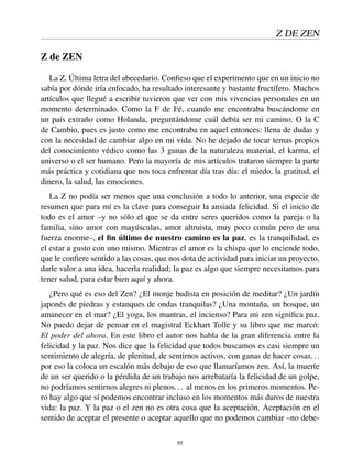 Z DE ZEN
Z de ZEN
La Z. Última letra del abecedario. Conﬁeso que el experimento que en un inicio no
sabía por dónde iría enfocado, ha resultado interesante y bastante fructífero. Muchos
artículos que llegué a escribir tuvieron que ver con mis vivencias personales en un
momento determinado. Como la F de Fé, cuando me encontraba buscándome en
un país extraño como Holanda, preguntándome cuál debía ser mi camino. O la C
de Cambio, pues es justo como me encontraba en aquel entonces: llena de dudas y
con la necesidad de cambiar algo en mi vida. No he dejado de tocar temas propios
del conocimiento védico como las 3 gunas de la naturaleza material, el karma, el
universo o el ser humano. Pero la mayoría de mis artículos trataron siempre la parte
más práctica y cotidiana que nos toca enfrentar día tras día: el miedo, la gratitud, el
dinero, la salud, las emociones.
La Z no podía ser menos que una conclusión a todo lo anterior, una especie de
resumen que para mí es la clave para conseguir la ansiada felicidad. Si el inicio de
todo es el amor –y no sólo el que se da entre seres queridos como la pareja o la
familia, sino amor con mayúsculas, amor altruista, muy poco común pero de una
fuerza enorme–, el ﬁn último de nuestro camino es la paz, es la tranquilidad, es
el estar a gusto con uno mismo. Mientras el amor es la chispa que lo enciende todo,
que le conﬁere sentido a las cosas, que nos dota de actividad para iniciar un proyecto,
darle valor a una idea, hacerla realidad; la paz es algo que siempre necesitamos para
tener salud, para estar bien aquí y ahora.
¿Pero qué es eso del Zen? ¿El monje budista en posición de meditar? ¿Un jardín
japonés de piedras y estanques de ondas tranquilas? ¿Una montaña, un bosque, un
amanecer en el mar? ¿El yoga, los mantras, el incienso? Para mi zen signiﬁca paz.
No puedo dejar de pensar en el magistral Eckhart Tolle y su libro que me marcó:
El poder del ahora. En este libro el autor nos habla de la gran diferencia entre la
felicidad y la paz. Nos dice que la felicidad que todos buscamos es casi siempre un
sentimiento de alegría, de plenitud, de sentirnos activos, con ganas de hacer cosas...
por eso la coloca un escalón más debajo de eso que llamaríamos zen. Así, la muerte
de un ser querido o la pérdida de un trabajo nos arrebataría la felicidad de un golpe,
no podríamos sentirnos alegres ni plenos... al menos en los primeros momentos. Pe-
ro hay algo que sí podemos encontrar incluso en los momentos más duros de nuestra
vida: la paz. Y la paz o el zen no es otra cosa que la aceptación. Aceptación en el
sentido de aceptar el presente o aceptar aquello que no podemos cambiar –no debe-
95
 