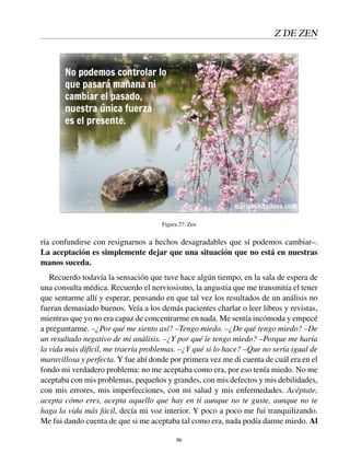Z DE ZEN
Figura 27: Zen
ría confundirse con resignarnos a hechos desagradables que sí podemos cambiar–.
La aceptación es simplemente dejar que una situación que no está en nuestras
manos suceda.
Recuerdo todavía la sensación que tuve hace algún tiempo, en la sala de espera de
una consulta médica. Recuerdo el nerviosismo, la angustia que me transmitía el tener
que sentarme allí y esperar, pensando en que tal vez los resultados de un análisis no
fueran demasiado buenos. Veía a los demás pacientes charlar o leer libros y revistas,
mientras que yo no era capaz de concentrarme en nada. Me sentía incómoda y empecé
a preguntarme. –¿Por qué me siento así? –Tengo miedo. –¿De qué tengo miedo? –De
un resultado negativo de mi análisis. –¿Y por qué le tengo miedo? –Porque me haría
la vida más difícil, me traería problemas. –¿Y qué si lo hace? –Que no sería igual de
maravillosa y perfecta. Y fue ahí donde por primera vez me di cuenta de cuál era en el
fondo mi verdadero problema: no me aceptaba como era, por eso tenía miedo. No me
aceptaba con mis problemas, pequeños y grandes, con mis defectos y mis debilidades,
con mis errores, mis imperfecciones, con mi salud y mis enfermedades. Acéptate,
acepta cómo eres, acepta aquello que hay en ti aunque no te guste, aunque no te
haga la vida más fácil, decía mi voz interior. Y poco a poco me fui tranquilizando.
Me fui dando cuenta de que si me aceptaba tal como era, nada podía darme miedo. Al
96
 