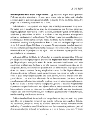 Z DE ZEN
ﬁnal la que me daba miedo era yo misma... ¿y hay acaso mayor miedo que éste?
Podemos esquivar situaciones, olvidar ciertas cosas, dejar de lado a determinadas
personas, pero lo que nunca podremos eludir es nuestra propia existencia ni nuestro
propio ser. Amaranos y aceptarnos era la clave.
Así entiendo el concepto del zen: la paz que sólo llega cuando nos aceptamos.
Es verdad que el mundo exterior nos grita constantemente que debemos progresar,
mejorar, aprender, hacer esto y lo otro, ascender, competir y ganar, ser los mejores,
vendernos y convertirnos en líderes. Y lo cierto es que hay personas a las que esta
actitud les sienta como el anillo al dedo. También es verdad que una vida sin un pro-
pósito ni ganas de mejorar se convierte en una existencia pasiva donde nos olvidamos
de nuestros sueños y nos dejamos llevar. Pero la clave está en aceptar el proceso en
sí, en disfrutar de él por difícil que nos parezca. Si no somos aún lo suﬁcientemente
buenos, no hemos conseguido esas ventas marcadas o no hemos podido mejorar nues-
tra comunicación de pareja o con los hijos... aun así debemos seguir queriéndonos,
respetándonos, aceptándonos.
Volviendo al libro del Poder del ahora, hay algo grande que aprendí de él (y que
por desgracia no siempre pongo en práctica): la negación es nuestro mayor enemi-
go. El que niega es siempre la mente. La mente es un ente inquieto que, cual niño
caprichoso, se aburre con facilidad y por ello maquina constantemente, viaja sin ce-
sar: pasado, futuro, situaciones que podían haber ido de tal manera o que podrían ser
de tal otra manera mañana. Es muy simple darse cuenta de ello. Si pretendiéramos
dejar nuestra mente en blanco en este mismo instante y no pensar en nada, veríamos
cómo al poco tiempo algún recuerdo, una frase, palabra, visión o una situación ima-
ginaria futura... se nos viene a la mente. Es así: la mente nunca descansa, tan sólo
cuando dormimos le damos un pequeño respiro y eso si no soñamos compulsivamen-
te. El caso es que la mente no existe en el presente, porque si tratamos de aprehender
el presente, este preciso instante, nos dejaremos llevar, saborearemos las sensaciones,
las emociones, pero no las estaremos juzgando ni analizando, sino que simplemente
seremos uno con nuestro ambiente, nos fundiremos pacíﬁcamente con la naturaleza,
con los demás y sencillamente seremos.
Así funciona la vida de los animales en los que la mente juega un papel muy pasa-
jero. Ellos no se inquietan porque sí, sino cuando realmente hay un peligro delante.
No se estresan, porque su mente no maquina situaciones ni crea problemas donde
no los hay. Como decía un médico tibetano: nos inventamos los problemas, pues si
tienen una solución, dejan de ser problemas y si no la tienen, ya no son. Vivimos
97
 