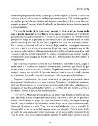 Z DE ZEN
con miedo porque nuestra mente se anticipa de modo negativo al futuro, vivimos con
ansiedad porque nos creamos necesidades que no abarcamos. Y el verdadero proble-
ma aquí es que no sabemos disfrutar del momento, no sabemos desconectar la mente
aunque sea unos 5 minutos al día. Es el poder de la meditación que tanto nos cuesta
a los occidentales.
Así pues, la mente niega el presente, porque en el presente no ocurre nada
que se pueda imaginar o recordar, la mente apenas tiene utilidad en el momento
presente, salvo en actos automáticos o creativos. La creatividad es su verdadero valor
porque sólo surge en el presente. Es un impulso en el que nuestra mente se funde
con el presente y nos dota de una fuerza superior, nos hace sentir plenos y felices.
En la inteligencia emocional esto se llama el ﬂujo creativo, cuando podemos crear
sin parar, cuando nos sentimos a gusto con lo que hacemos y no padecemos ni frío
ni calor, ni sed ni hambre. El tiempo deja de existir, sólo existe el presente. Este es el
verdadero valor de aceptar el presente. Al negarlo, nos recreamos en mundos pasados
o imaginarios, para escapar de nosotros mismos, para maquillar nuestros miedos e
inseguridades.
Sea lo que sea lo que nos ocurra en estos momentos, sea bueno o malo, alegre o
triste, sencillo o complicado, acéptalo. Este momento transitorio que es todo lo que
tenemos ahora, nuestro presente, es la clave. No podemos controlar lo que pasará ma-
ñana ni cambiar una situación del pasado, lo único donde tenemos verdadera fuerza
es el presente. Aceptarlo – que no resignarnos – es lo mejor que podemos hacer.
Aceptarse es reaﬁrmarse. Aceptarse es no tratar de perseguir una meta de forma
desesperada. Es ir despacio, es ir paso por paso. Aceptarse es disfrutar del momento,
disfrutar de uno mismo. Es reconocer que no tenemos el poder sobre todas las cosas.
Es reconocer nuestras debilidades y errores. Es ser feliz con uno mismo y aceptar a
los demás. Esto es el zen, la paz, nuestro camino.
Hoy vuelvo a Madrid en tren después de un corto viaje. Finales de marzo, un día
gris. Mi futuro es más incierto que nunca: no sé dónde voy a vivir en los próximos
meses (sencillamente no tengo una casa propia o de alquiler), no tengo un trabajo
estable, estoy tratando de aprender cosas nuevas, tengo varios proyectos entre manos,
algún que otro curso a la vista. Tengo una meta, qué duda cabe, pero la situación de
inestabilidad actual no es fácil de aceptar, no es una situación cómoda, tanto desde
el punto de vista económico como emocional. Sí, en este extraño momento de mi
vida no estoy sola, me acompaña alguien cercano en quien puedo conﬁar y con el
98
 