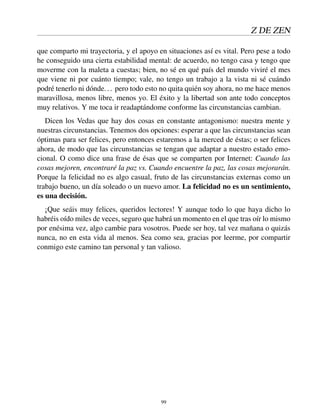Z DE ZEN
que comparto mi trayectoria, y el apoyo en situaciones así es vital. Pero pese a todo
he conseguido una cierta estabilidad mental: de acuerdo, no tengo casa y tengo que
moverme con la maleta a cuestas; bien, no sé en qué país del mundo viviré el mes
que viene ni por cuánto tiempo; vale, no tengo un trabajo a la vista ni sé cuándo
podré tenerlo ni dónde... pero todo esto no quita quién soy ahora, no me hace menos
maravillosa, menos libre, menos yo. El éxito y la libertad son ante todo conceptos
muy relativos. Y me toca ir readaptándome conforme las circunstancias cambian.
Dicen los Vedas que hay dos cosas en constante antagonismo: nuestra mente y
nuestras circunstancias. Tenemos dos opciones: esperar a que las circunstancias sean
óptimas para ser felices, pero entonces estaremos a la merced de éstas; o ser felices
ahora, de modo que las circunstancias se tengan que adaptar a nuestro estado emo-
cional. O como dice una frase de ésas que se comparten por Internet: Cuando las
cosas mejoren, encontraré la paz vs. Cuando encuentre la paz, las cosas mejorarán.
Porque la felicidad no es algo casual, fruto de las circunstancias externas como un
trabajo bueno, un día soleado o un nuevo amor. La felicidad no es un sentimiento,
es una decisión.
¡Que seáis muy felices, queridos lectores! Y aunque todo lo que haya dicho lo
habréis oído miles de veces, seguro que habrá un momento en el que tras oír lo mismo
por enésima vez, algo cambie para vosotros. Puede ser hoy, tal vez mañana o quizás
nunca, no en esta vida al menos. Sea como sea, gracias por leerme, por compartir
conmigo este camino tan personal y tan valioso.
99
 