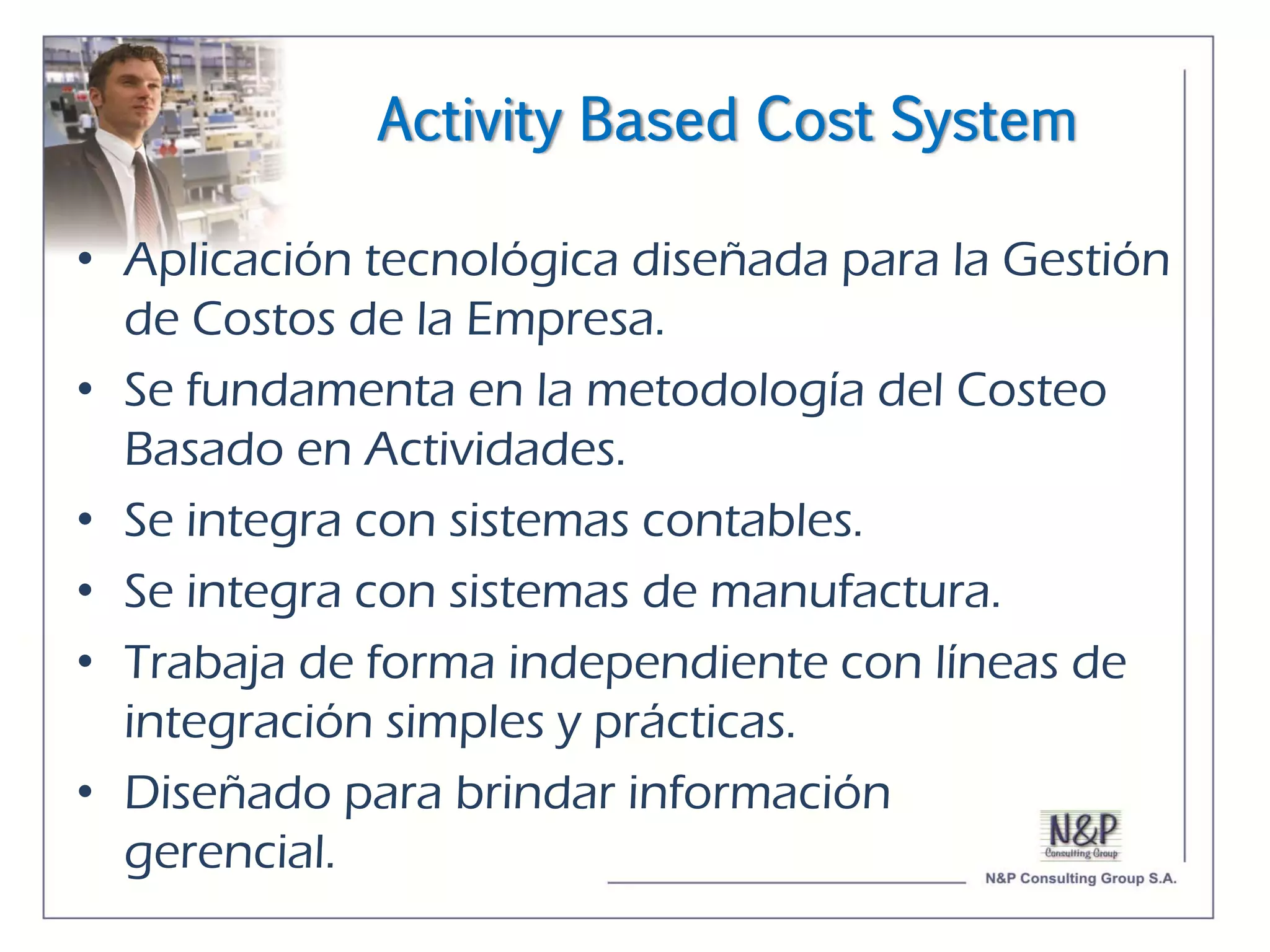 Activity Based Cost System

• Aplicación tecnológica diseñada para la Gestión
  de Costos de la Empresa.
• Se fundamenta en la metodología del Costeo
  Basado en Actividades.
• Se integra con sistemas contables.
• Se integra con sistemas de manufactura.
• Trabaja de forma independiente con líneas de
  integración simples y prácticas.
• Diseñado para brindar información
  gerencial.
 