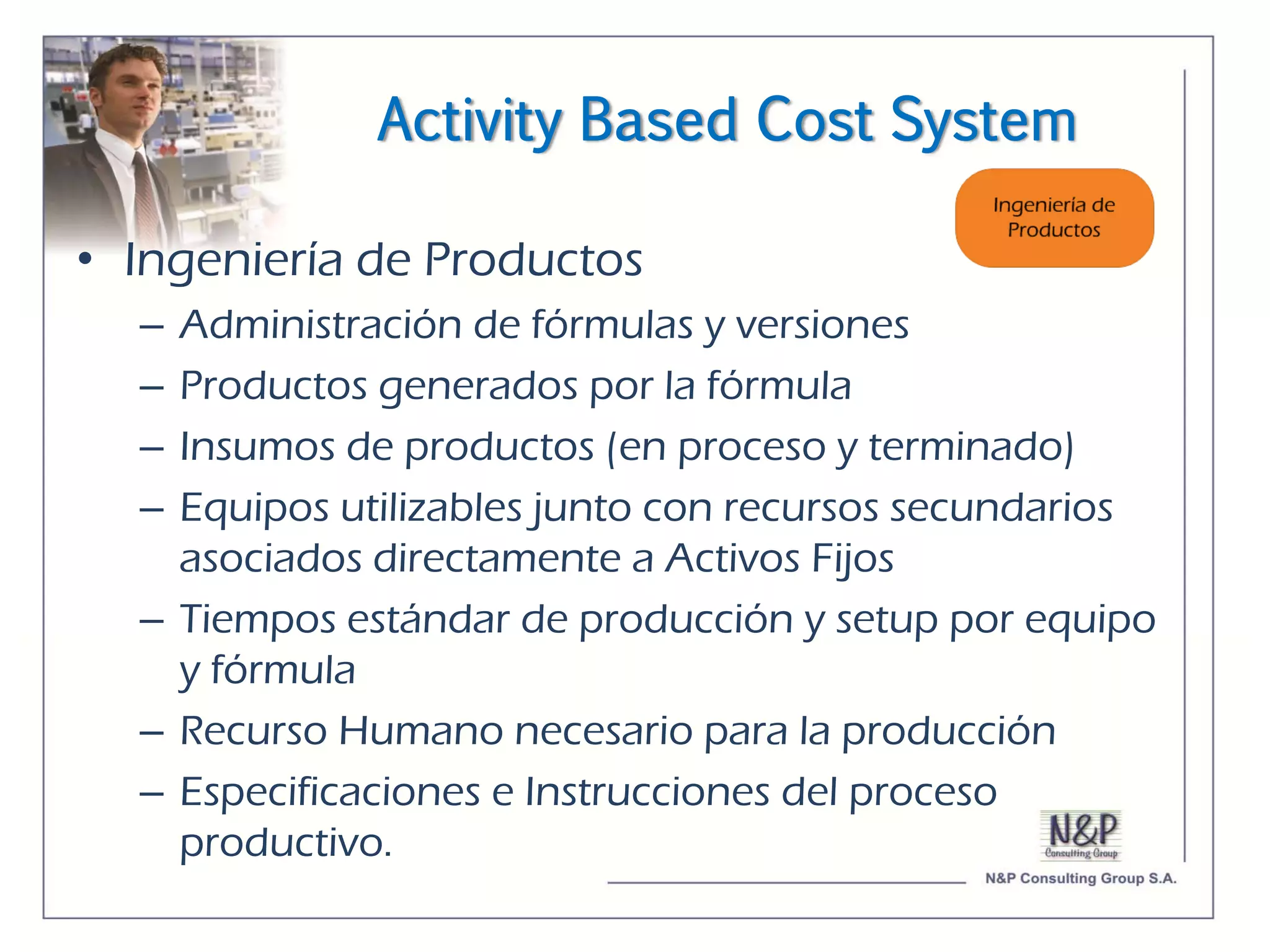 Activity Based Cost System

• Ingeniería de Productos
  – Administración de fórmulas y versiones
  – Productos generados por la fórmula
  – Insumos de productos (en proceso y terminado)
  – Equipos utilizables junto con recursos secundarios
    asociados directamente a Activos Fijos
  – Tiempos estándar de producción y setup por equipo
    y fórmula
  – Recurso Humano necesario para la producción
  – Especificaciones e Instrucciones del proceso
    productivo.
 