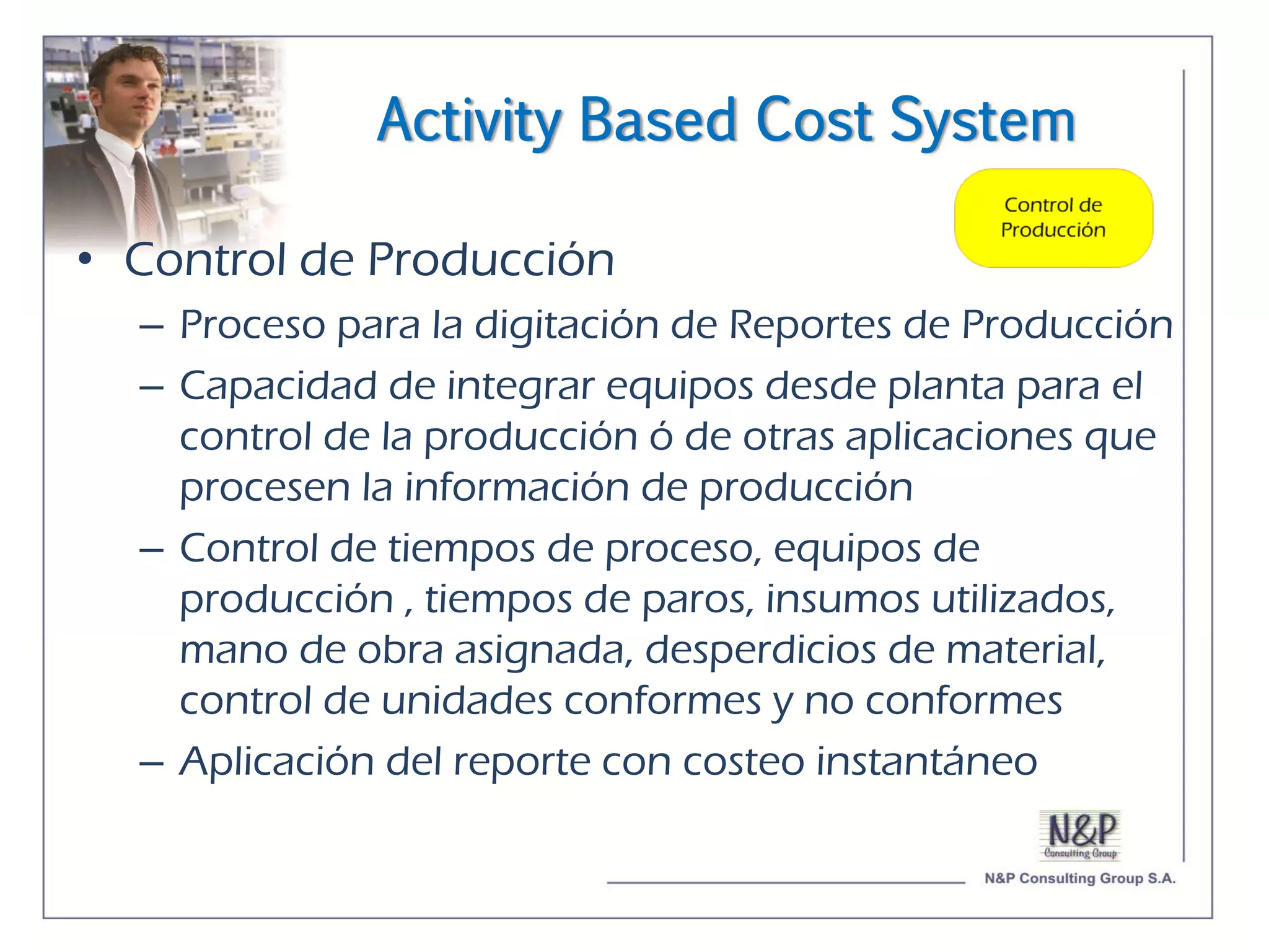 Activity Based Cost System

• Control de Producción
  – Proceso para la digitación de Reportes de Producción
  – Capacidad de integrar equipos desde planta para el
    control de la producción ó de otras aplicaciones que
    procesen la información de producción
  – Control de tiempos de proceso, equipos de
    producción , tiempos de paros, insumos utilizados,
    mano de obra asignada, desperdicios de material,
    control de unidades conformes y no conformes
  – Aplicación del reporte con costeo instantáneo
 