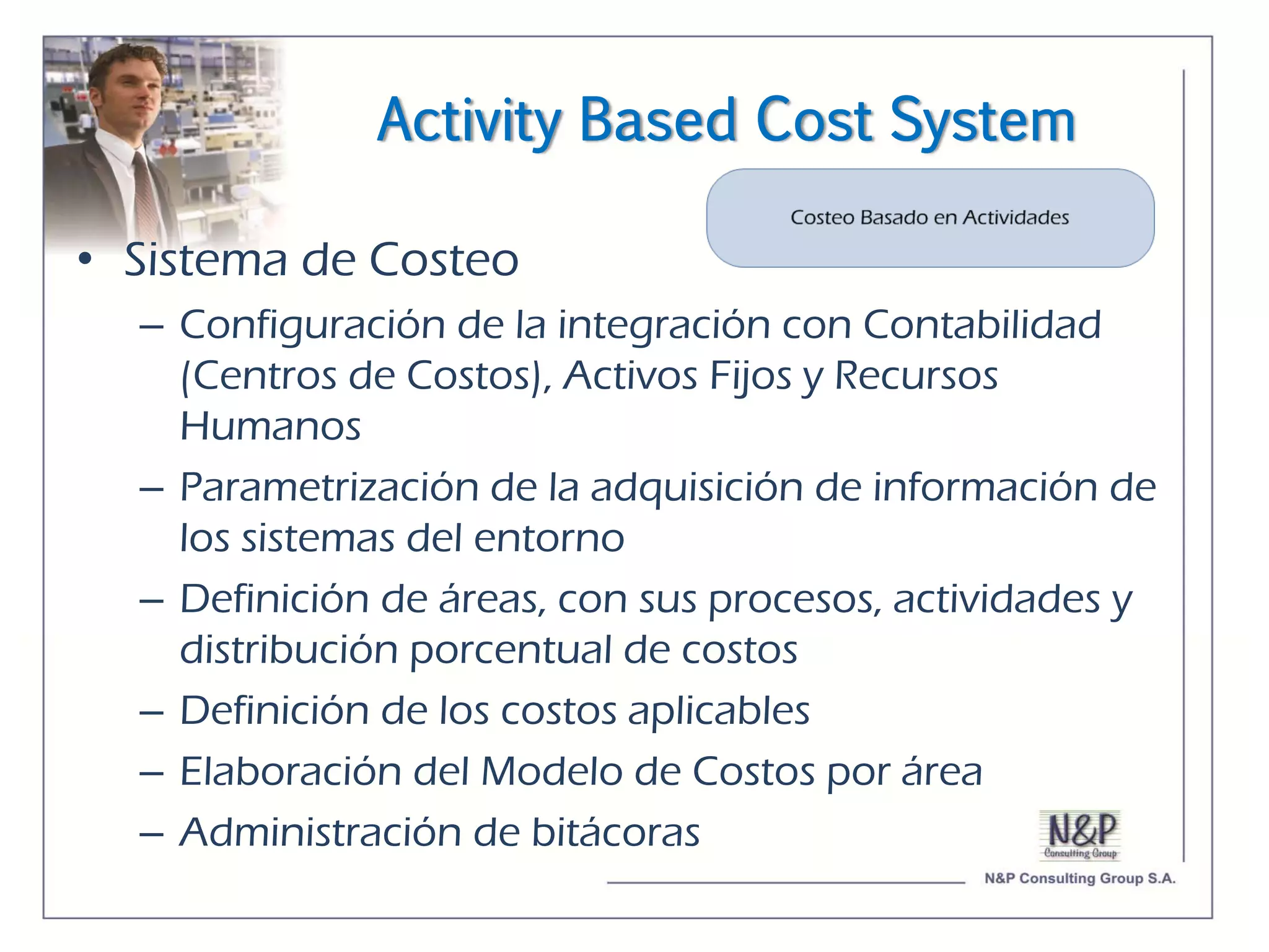 Activity Based Cost System

• Sistema de Costeo
  – Configuración de la integración con Contabilidad
    (Centros de Costos), Activos Fijos y Recursos
    Humanos
  – Parametrización de la adquisición de información de
    los sistemas del entorno
  – Definición de áreas, con sus procesos, actividades y
    distribución porcentual de costos
  – Definición de los costos aplicables
  – Elaboración del Modelo de Costos por área
  – Administración de bitácoras
 