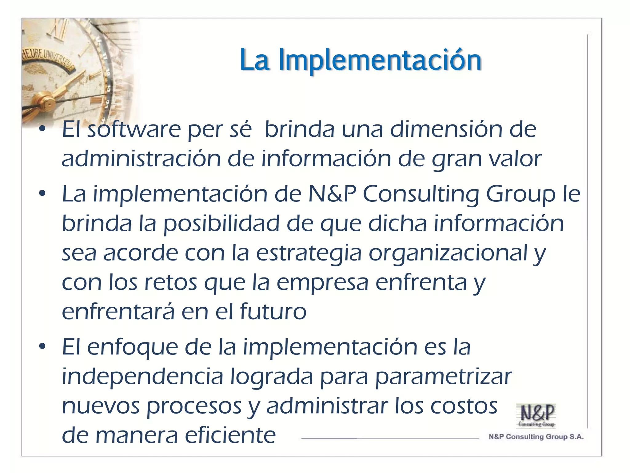 La Implementación

• El software per sé brinda una dimensión de
  administración de información de gran valor
• La implementación de N&P Consulting Group le
  brinda la posibilidad de que dicha información
  sea acorde con la estrategia organizacional y
  con los retos que la empresa enfrenta y
  enfrentará en el futuro
• El enfoque de la implementación es la
  independencia lograda para parametrizar
  nuevos procesos y administrar los costos
  de manera eficiente
 