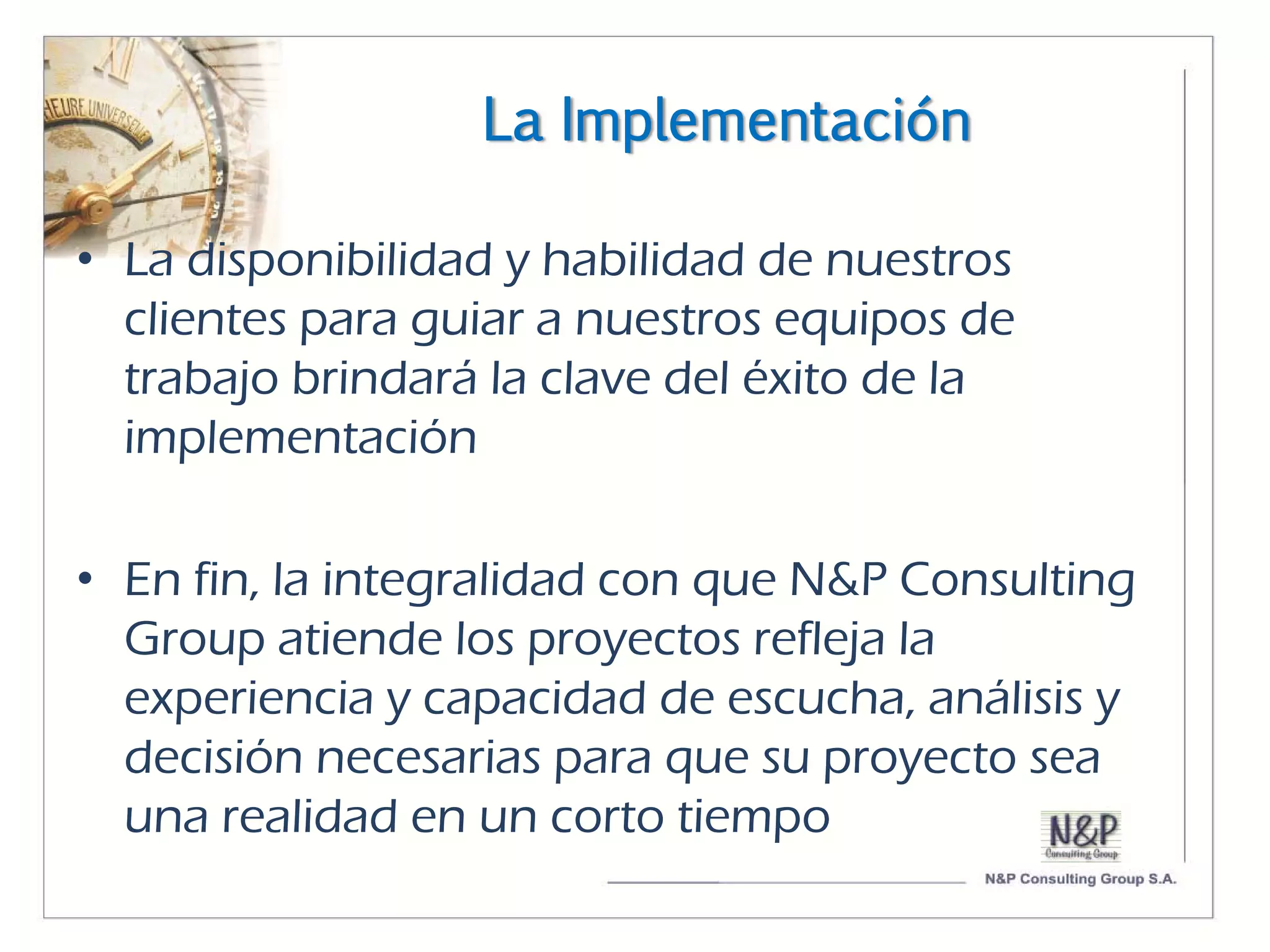 La Implementación

• La disponibilidad y habilidad de nuestros
  clientes para guiar a nuestros equipos de
  trabajo brindará la clave del éxito de la
  implementación

• En fin, la integralidad con que N&P Consulting
  Group atiende los proyectos refleja la
  experiencia y capacidad de escucha, análisis y
  decisión necesarias para que su proyecto sea
  una realidad en un corto tiempo
 