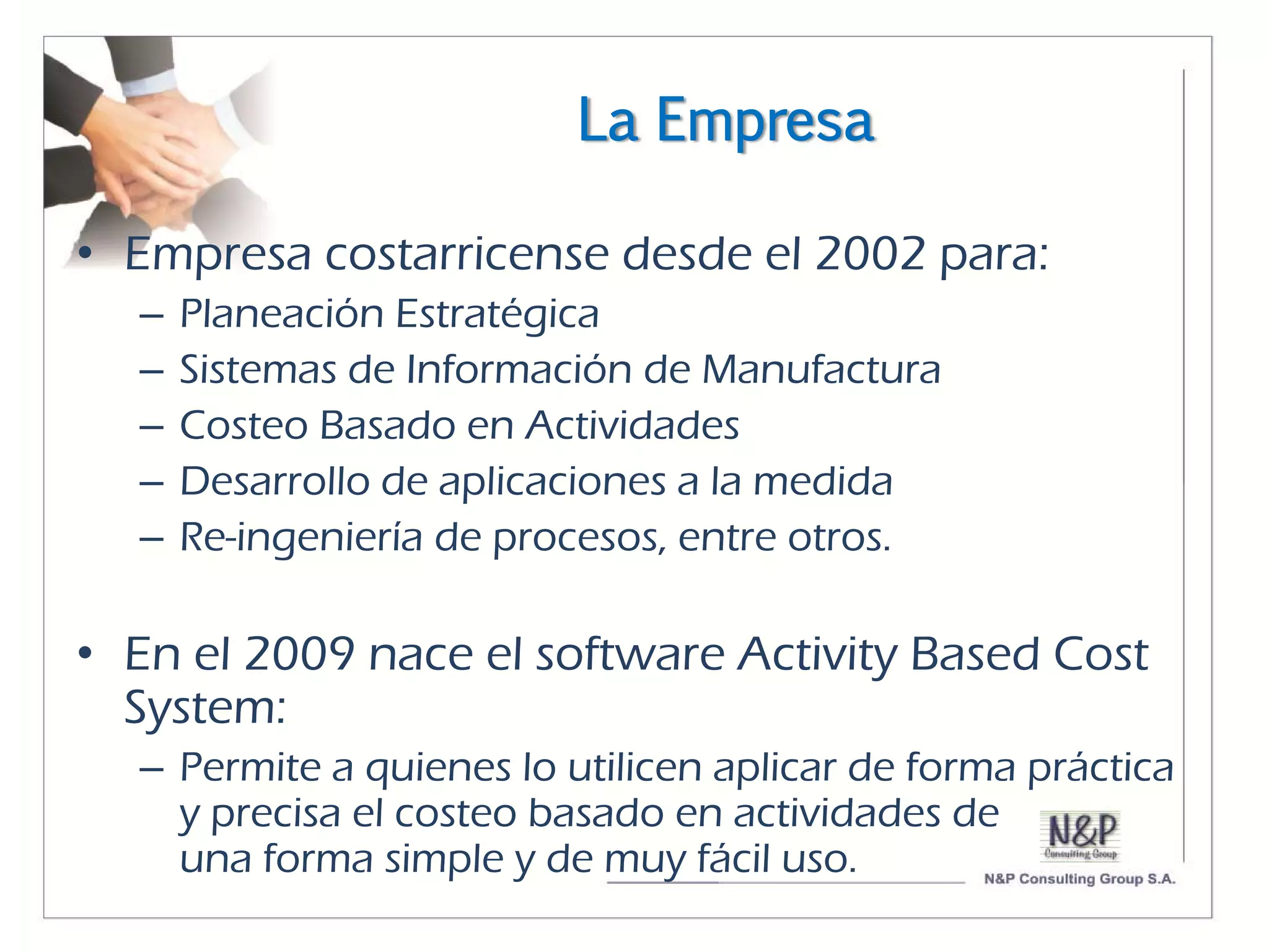 La Empresa

• Empresa costarricense desde el 2002 para:
  –   Planeación Estratégica
  –   Sistemas de Información de Manufactura
  –   Costeo Basado en Actividades
  –   Desarrollo de aplicaciones a la medida
  –   Re-ingeniería de procesos, entre otros.

• En el 2009 nace el software Activity Based Cost
  System:
  – Permite a quienes lo utilicen aplicar de forma práctica
    y precisa el costeo basado en actividades de
    una forma simple y de muy fácil uso.
 