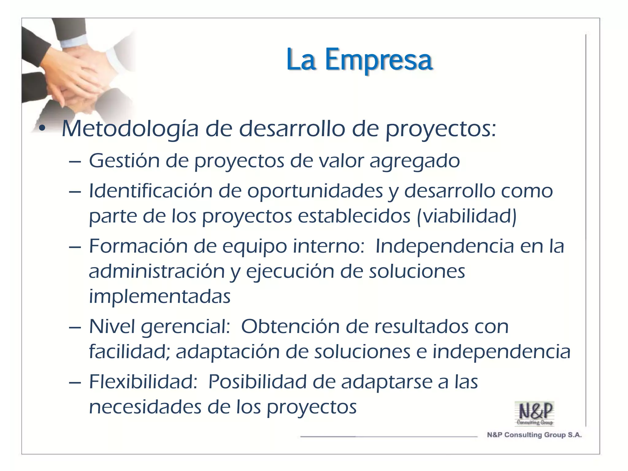 La Empresa

• Metodología de desarrollo de proyectos:
  – Gestión de proyectos de valor agregado
  – Identificación de oportunidades y desarrollo como
    parte de los proyectos establecidos (viabilidad)
  – Formación de equipo interno: Independencia en la
    administración y ejecución de soluciones
    implementadas
  – Nivel gerencial: Obtención de resultados con
    facilidad; adaptación de soluciones e independencia
  – Flexibilidad: Posibilidad de adaptarse a las
    necesidades de los proyectos
 