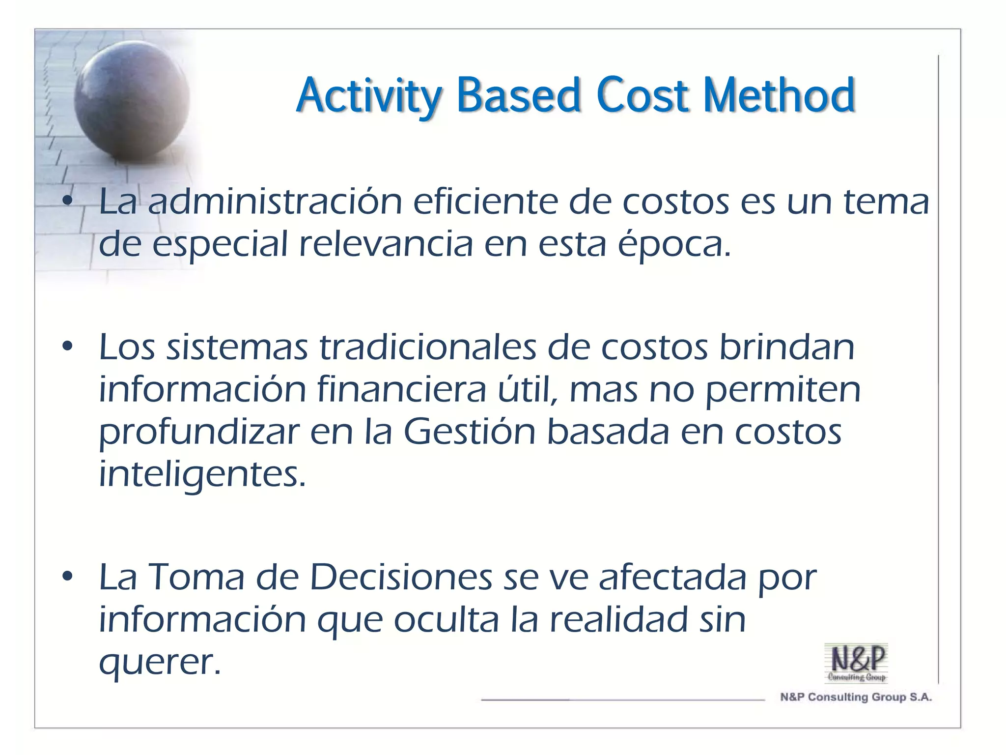 Activity Based Cost Method

• La administración eficiente de costos es un tema
  de especial relevancia en esta época.

• Los sistemas tradicionales de costos brindan
  información financiera útil, mas no permiten
  profundizar en la Gestión basada en costos
  inteligentes.

• La Toma de Decisiones se ve afectada por
  información que oculta la realidad sin
  querer.
 
