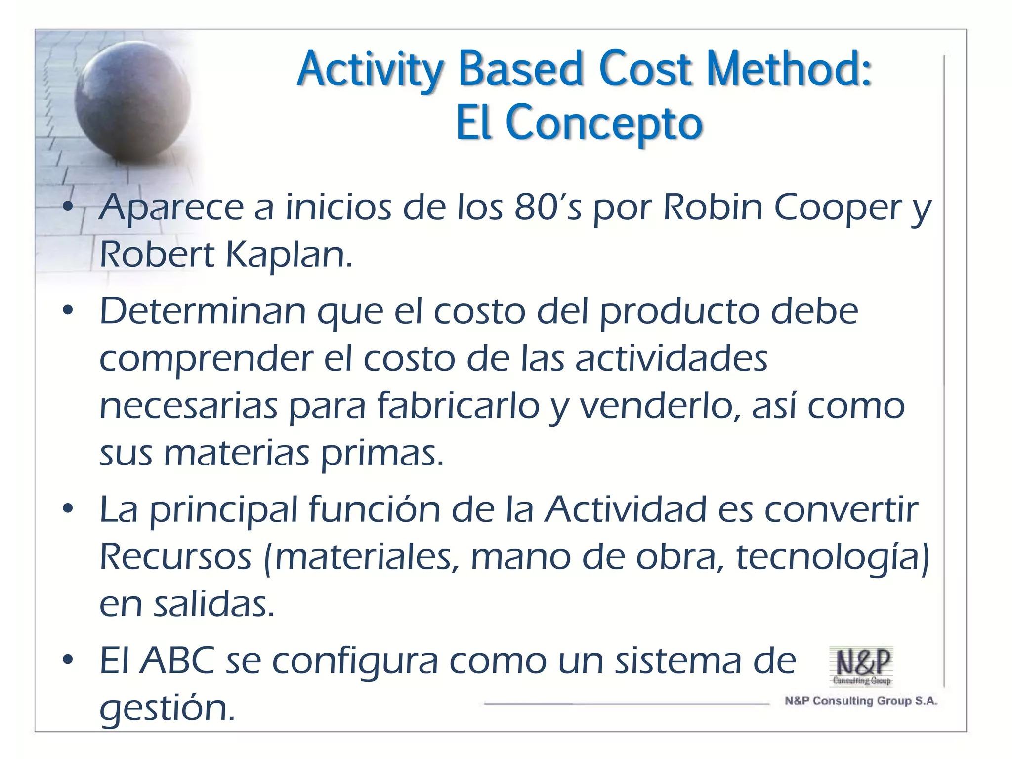 Activity Based Cost Method:
                      El Concepto
• Aparece a inicios de los 80’s por Robin Cooper y
  Robert Kaplan.
• Determinan que el costo del producto debe
  comprender el costo de las actividades
  necesarias para fabricarlo y venderlo, así como
  sus materias primas.
• La principal función de la Actividad es convertir
  Recursos (materiales, mano de obra, tecnología)
  en salidas.
• El ABC se configura como un sistema de
  gestión.
 