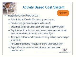 Activity Based Cost System

• Ingeniería de Productos
  – Administración de fórmulas y versiones
  – Productos generados por la fórmula
  – Insumos de productos (en proceso y terminado)
  – Equipos utilizables junto con recursos secundarios
    asociados directamente a Activos Fijos
  – Tiempos estándar de producción y setup por equipo
    y fórmula
  – Recurso Humano necesario para la producción
  – Especificaciones e Instrucciones del proceso
    productivo.
 