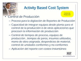 Activity Based Cost System

• Control de Producción
  – Proceso para la digitación de Reportes de Producción
  – Capacidad de integrar equipos desde planta para el
    control de la producción ó de otras aplicaciones que
    procesen la información de producción
  – Control de tiempos de proceso, equipos de
    producción , tiempos de paros, insumos utilizados,
    mano de obra asignada, desperdicios de material,
    control de unidades conformes y no conformes
  – Aplicación del reporte con costeo instantáneo
 