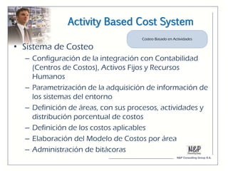 Activity Based Cost System

• Sistema de Costeo
  – Configuración de la integración con Contabilidad
    (Centros de Costos), Activos Fijos y Recursos
    Humanos
  – Parametrización de la adquisición de información de
    los sistemas del entorno
  – Definición de áreas, con sus procesos, actividades y
    distribución porcentual de costos
  – Definición de los costos aplicables
  – Elaboración del Modelo de Costos por área
  – Administración de bitácoras
 
