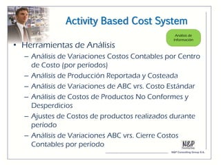 Activity Based Cost System

• Herramientas de Análisis
  – Análisis de Variaciones Costos Contables por Centro
    de Costo (por períodos)
  – Análisis de Producción Reportada y Costeada
  – Análisis de Variaciones de ABC vrs. Costo Estándar
  – Análisis de Costos de Productos No Conformes y
    Desperdicios
  – Ajustes de Costos de productos realizados durante
    período
  – Análisis de Variaciones ABC vrs. Cierre Costos
    Contables por período
 