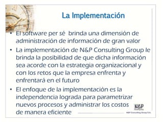 La Implementación

• El software per sé brinda una dimensión de
  administración de información de gran valor
• La implementación de N&P Consulting Group le
  brinda la posibilidad de que dicha información
  sea acorde con la estrategia organizacional y
  con los retos que la empresa enfrenta y
  enfrentará en el futuro
• El enfoque de la implementación es la
  independencia lograda para parametrizar
  nuevos procesos y administrar los costos
  de manera eficiente
 