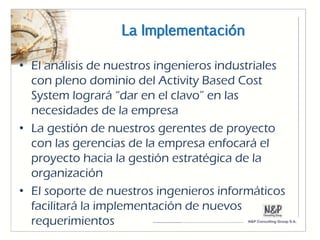La Implementación

• El análisis de nuestros ingenieros industriales
  con pleno dominio del Activity Based Cost
  System logrará “dar en el clavo” en las
  necesidades de la empresa
• La gestión de nuestros gerentes de proyecto
  con las gerencias de la empresa enfocará el
  proyecto hacia la gestión estratégica de la
  organización
• El soporte de nuestros ingenieros informáticos
  facilitará la implementación de nuevos
  requerimientos
 