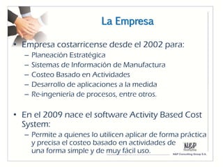 La Empresa

• Empresa costarricense desde el 2002 para:
  –   Planeación Estratégica
  –   Sistemas de Información de Manufactura
  –   Costeo Basado en Actividades
  –   Desarrollo de aplicaciones a la medida
  –   Re-ingeniería de procesos, entre otros.

• En el 2009 nace el software Activity Based Cost
  System:
  – Permite a quienes lo utilicen aplicar de forma práctica
    y precisa el costeo basado en actividades de
    una forma simple y de muy fácil uso.
 