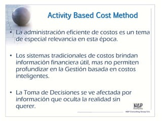 Activity Based Cost Method

• La administración eficiente de costos es un tema
  de especial relevancia en esta época.

• Los sistemas tradicionales de costos brindan
  información financiera útil, mas no permiten
  profundizar en la Gestión basada en costos
  inteligentes.

• La Toma de Decisiones se ve afectada por
  información que oculta la realidad sin
  querer.
 