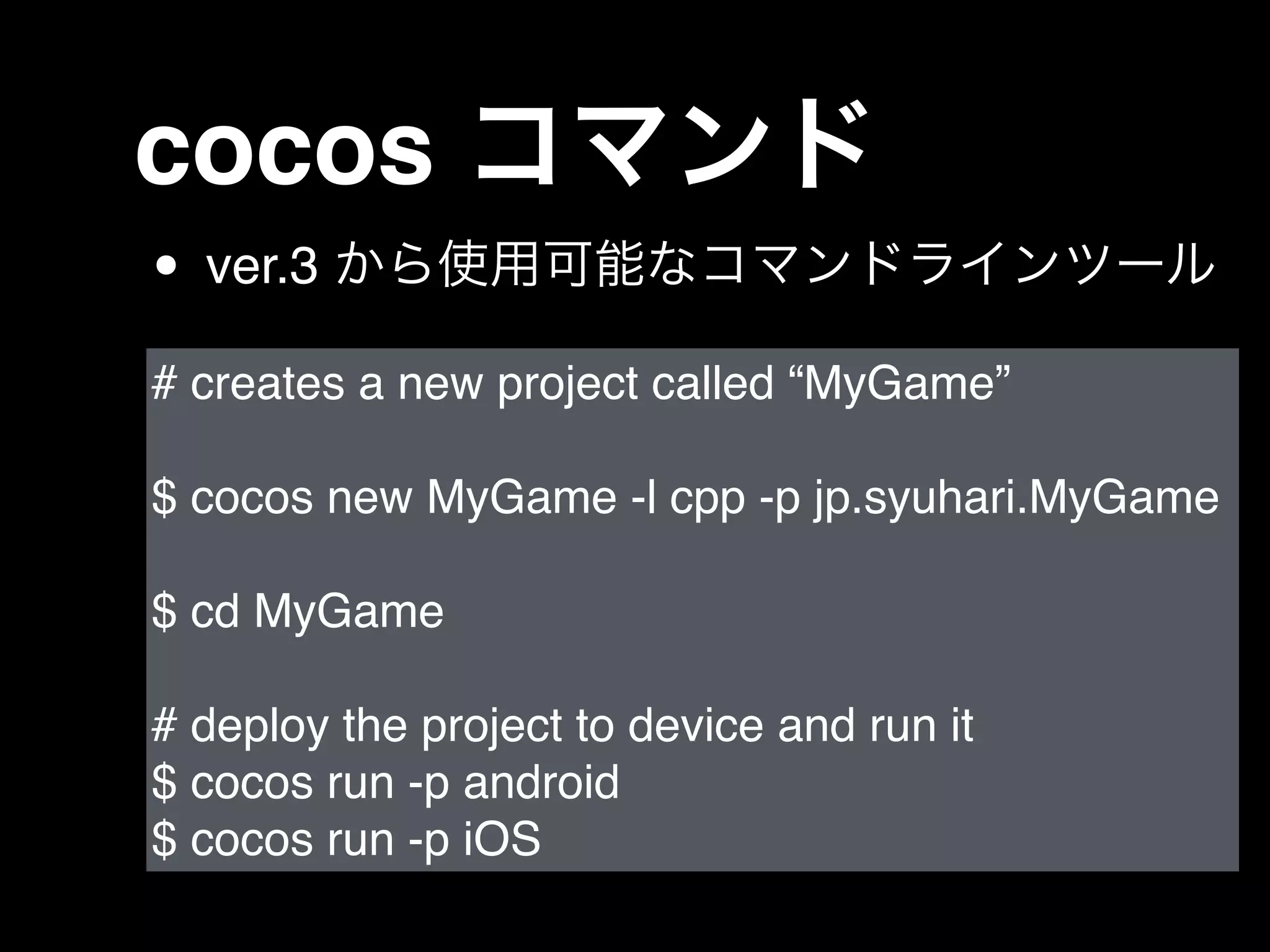 • ver.3 から使用可能なコマンドラインツール
# creates a new project called “MyGame”!
!
$ cocos new MyGame -l cpp -p jp.syuhari.MyGame!
!
$ cd MyGame!
!
# deploy the project to device and run it!
$ cocos run -p android!
$ cocos run -p iOS
cocos コマンド
 