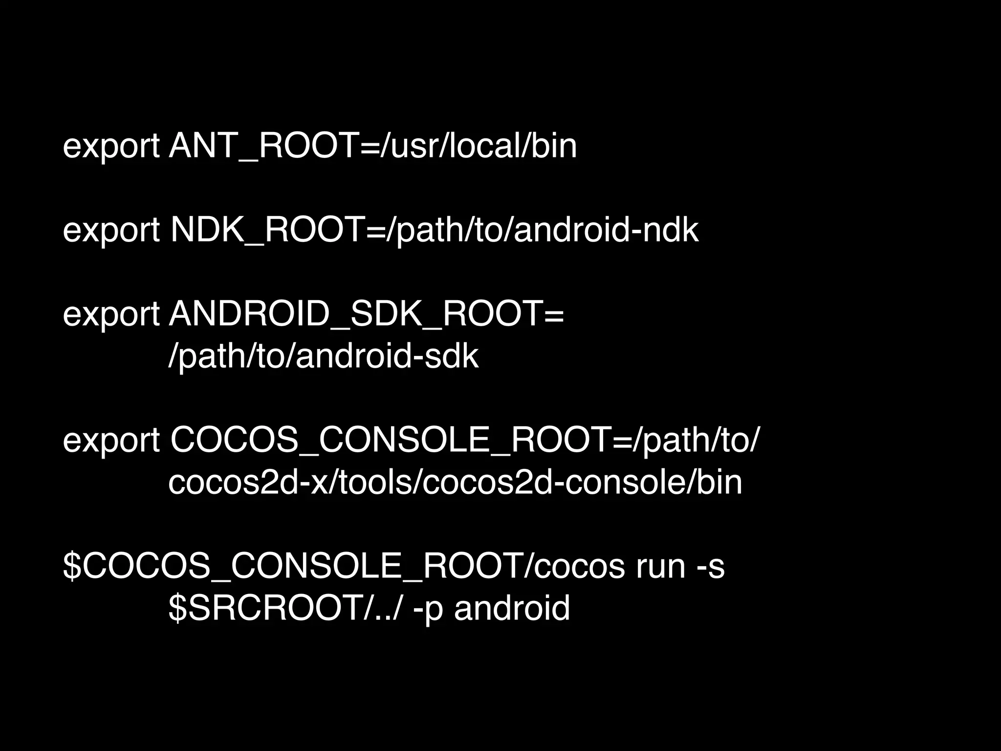 export ANT_ROOT=/usr/local/bin!
!
export NDK_ROOT=/path/to/android-ndk!
!
export ANDROID_SDK_ROOT=!
! !! ! /path/to/android-sdk!
!
export COCOS_CONSOLE_ROOT=/path/to/!
! !! ! cocos2d-x/tools/cocos2d-console/bin!
!
$COCOS_CONSOLE_ROOT/cocos run -s !
! !! ! $SRCROOT/../ -p android
 