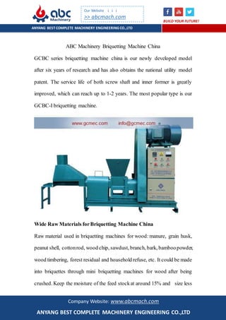 ANYANG BESTCOMPLETE MACHINERY ENGINEERINGCO.,LTD
BUILD YOUR FUTURE!
Our Website ↓↓↓
>> abcmach.com
Company Website: www.abcmach.com
ANYANG BEST COMPLETE MACHINERY ENGINEERING CO.,LTD
ABC Machinery Briquetting Machine China
GCBC series briquetting machine china is our newly developed model
after six years of research and has also obtains the national utility model
patent. The service life of both screw shaft and inner former is greatly
improved, which can reach up to 1-2 years. The most popular type is our
GCBC-I briquetting machine.
Wide Raw Materials forBriquetting Machine China
Raw material used in briquetting machines for wood: manure, grain husk,
peanut shell, cottonrod, wood chip, sawdust, branch, bark, bamboopowder,
wood timbering, forest residual and household refuse, etc. It could be made
into briquettes through mini briquetting machines for wood after being
crushed. Keep the moisture of the feed stockat around 15% and size less
 