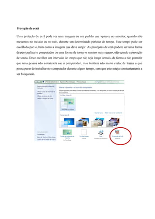 Proteção de ecrã
Uma proteção de ecrã pode ser uma imagem ou um padrão que aparece no monitor, quando não
mexemos no teclado ou no rato, durante um determinado período de tempo. Esse tempo pode ser
escolhido por si, bem como a imagem que deve surgir. As proteções de ecrã podem ser uma forma
de personalizar o computador ou uma forma de tornar o mesmo mais seguro, oferecendo a proteção
de senha. Deve escolher um intervalo de tempo que não seja longo demais, de forma a não permitir
que uma pessoa não autorizada use o computador, mas também não muito curto, de forma a que
possa parar de trabalhar no computador durante algum tempo, sem que este esteja constantemente a
ser bloqueado.

 