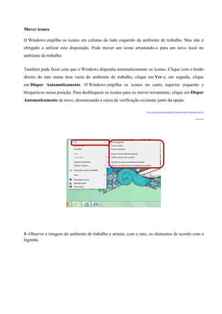 Mover ícones
O Windows empilha os ícones em colunas do lado esquerdo do ambiente de trabalho. Mas não é
obrigado a utilizar esta disposição. Pode mover um ícone arrastando-o para um novo local no
ambiente de trabalho.
Também pode fazer com que o Windows disponha automaticamente os ícones. Clique com o botão
direito do rato numa área vazia do ambiente de trabalho, clique em Ver e, em seguida, clique
em Dispor Automaticamente. O Windows empilha os ícones no canto superior esquerdo e
bloqueia-os nessa posição. Para desbloquear os ícones para os mover novamente, clique em Dispor
Automaticamente de novo, desmarcando a caixa de verificação existente junto da opção.
in http://windows.microsoft.com/pt-PT/windows-vista/The-desktop-overview

(Adaptado)

1- Observe a imagem do ambiente de trabalho e arraste, com o rato, os elementos de acordo com a
legenda.

 