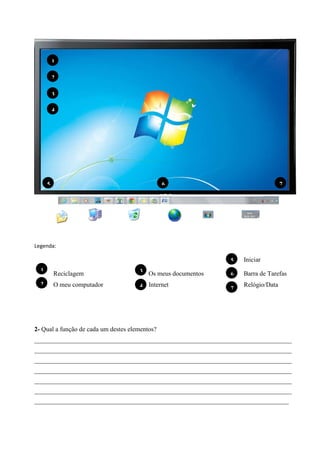 1
2
3
4

5

6

7

Legenda:
5
1
2

Iniciar
Barra de Tarefas

Reciclagem

3 Os meus documentos

6

O meu computador

4 Internet

7

Relógio/Data

2- Qual a função de cada um destes elementos?
_______________________________________________________________________________________
_______________________________________________________________________________________
_______________________________________________________________________________________
_______________________________________________________________________________________
_______________________________________________________________________________________
_______________________________________________________________________________________
______________________________________________________________________________________

 