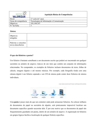 Aquisição Básica de Competências
Nível:
Áreas de competência
Objetivos
N.º da ficha

2.º ciclo (6.º ano)
Tecnologias de Informação e Comunicação
103,104,107
3

Síntese
Objetivos
atingidos
Palavras e conceitos
novos descobertos

O que são ficheiros e pastas?
Um ficheiro é bastante semelhante a um documento escrito que poderá ser encontrado em qualquer
secretária ou armário de arquivo; trata-se de um item que contém um conjunto de informações
relacionadas. No computador, os exemplos de ficheiros incluem documentos de texto, folhas de
cálculo, imagens digitais e até mesmo músicas. Por exemplo, cada fotografia tirada com uma
câmara digital é um ficheiro separado e um CD de música pode conter doze ficheiros de música
individuais.

in http://windows.microsoft.com/pt-PT/windows-vista/Working-with-files-and-folders

Uma pasta é pouco mais do que um contentor onde pode armazenar ficheiros. Se colocar milhares
de documentos de papel na secretária de alguém, será praticamente impossível localizar um
documento específico quando necessitar dele. É por este motivo que os documentos de papel são
frequentemente guardados em pastas, dentro de um armário de arquivo. A organização de ficheiros
em grupos lógicos facilita a localização de qualquer ficheiro específico.

 