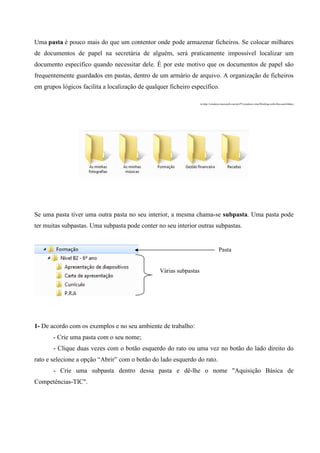 Uma pasta é pouco mais do que um contentor onde pode armazenar ficheiros. Se colocar milhares
de documentos de papel na secretária de alguém, será praticamente impossível localizar um
documento específico quando necessitar dele. É por este motivo que os documentos de papel são
frequentemente guardados em pastas, dentro de um armário de arquivo. A organização de ficheiros
em grupos lógicos facilita a localização de qualquer ficheiro específico.
in http://windows.microsoft.com/pt-PT/windows-vista/Working-with-files-and-folders

Se uma pasta tiver uma outra pasta no seu interior, a mesma chama-se subpasta. Uma pasta pode
ter muitas subpastas. Uma subpasta pode conter no seu interior outras subpastas.

Pasta

Várias subpastas

1- De acordo com os exemplos e no seu ambiente de trabalho:
- Crie uma pasta com o seu nome;
- Clique duas vezes com o botão esquerdo do rato ou uma vez no botão do lado direito do
rato e selecione a opção “Abrir” com o botão do lado esquerdo do rato.
- Crie uma subpasta dentro dessa pasta e dê-lhe o nome "Aquisição Básica de
Competências-TIC".

 