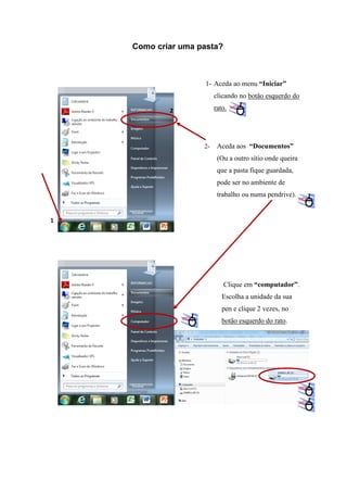Como criar uma pasta?

1- Aceda ao menu “Iniciar”
clicando no botão esquerdo do
rato.

2

2-

Aceda aos “Documentos”
(Ou a outro sítio onde queira
que a pasta fique guardada,
pode ser no ambiente de
trabalho ou numa pendrive).

1

Clique em “computador”.
Escolha a unidade da sua
pen e clique 2 vezes, no
botão esquerdo do rato.

 