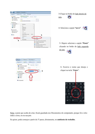 3-Clique no botão do lado direito do
rato.

4- Selecione a opção “novo”.

5
4

5- Depois selecione a opção “Pasta”
clicando no botão do lado esquerdo
do rato.

6- Escreva o nome que deseja e
6

cliquei na tecla “Enter”.

Nota: a pasta que acaba de criar, ficará guardada nos Documentos do computador, porque foi o sítio
onde a criou, ou na sua pen.
Se quiser, pode começar a partir do 3º passo, diretamente, no ambiente de trabalho.

 