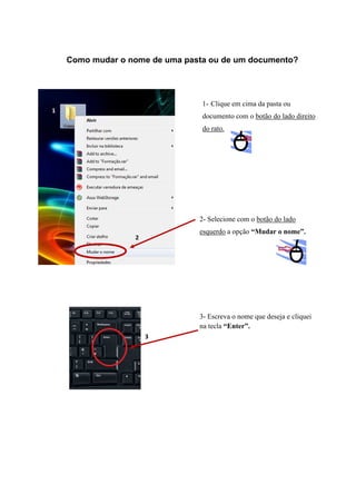 Como mudar o nome de uma pasta ou de um documento?

1- Clique em cima da pasta ou
1

documento com o botão do lado direito
do rato.

2- Selecione com o botão do lado
esquerdo a opção “Mudar o nome”.

2

3- Escreva o nome que deseja e cliquei
na tecla “Enter”.
3

 