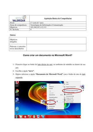 Aquisição Básica de Competências
Nível:
Áreas de competência
Objetivos
N.º da ficha

2.º ciclo (6.º ano)
Tecnologias de Informação e Comunicação
103,104,107,112,113
4

Síntese
Objetivos
atingidos
Palavras e conceitos
novos descobertos

Como criar um documento no Microsoft Word?

1- Primeiro clique no botão do lado direito do rato, no ambiente de trabalho ou dentro da sua
pen.
2- Escolha a opção “novo”.
3- Depois selecione a opção “Documento do Microsoft Word” com o botão do rato do lado
esquerdo.

1
3

2

 