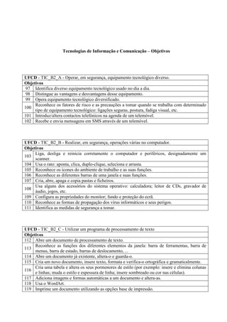 Tecnologias de Informação e Comunicação – Objetivos

UFCD - TIC_B2_A - Operar, em segurança, equipamento tecnológico diverso.
Objetivos
97 Identifica diverso equipamento tecnológico usado no dia a dia.
98 Distingue as vantagens e desvantagens desse equipamento.
99 Opera equipamento tecnológico diversificado.
Reconhece os fatores de risco e as precauções a tomar quando se trabalha com determinado
100
tipo de equipamento tecnológico: ligações seguras, postura, fadiga visual, etc.
101 Introduz/altera contactos telefónicos na agenda de um telemóvel.
102 Recebe e envia mensagens em SMS através de um telemóvel.

UFCD - TIC_B2_B - Realizar, em segurança, operações várias no computador.
Objetivos
Liga, desliga e reinicia corretamente o computador e periféricos, designadamente um
103
scanner.
104 Usa o rato: aponta, clica, duplo-clique, seleciona e arrasta.
105 Reconhece os ícones do ambiente de trabalho e as suas funções.
106 Reconhece as diferentes barras de uma janela e suas funções.
107 Cria, abre, apaga e copia pastas e ficheiros.
Usa alguns dos acessórios do sistema operativo: calculadora; leitor de CDs, gravador de
108
áudio, jogos, etc.
109 Configura as propriedades do monitor; fundo e proteção do ecrã.
110 Reconhece as formas de propagação dos vírus informáticos e seus perigos.
111 Identifica as medidas de segurança a tomar.

UFCD - TIC_B2_C - Utilizar um programa de processamento de texto
Objetivos
112 Abre um documento de processamento de texto.
Reconhece as funções dos diferentes elementos da janela: barra de ferramentas, barra de
113
menus, barra de estado, barras de deslocamento, ...
114 Abre um documento já existente, altera-o e guarda-o.
115 Cria um novo documento, insere texto, formata e verifica-o ortográfica e gramaticalmente.
Cria uma tabela e altera os seus pormenores de estilo (por exemplo: insere e elimina colunas
116
e linhas; muda o estilo e espessura de linha; insere sombreado ou cor nas células).
117 Adiciona imagens e formas automáticas a um documento e altera-as.
118 Usa o WordArt.
119 Imprime um documento utilizando as opções base de impressão.

 