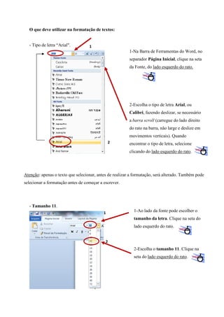 O que deve utilizar na formatação de textos:

- Tipo de letra “Arial".

1

1-Na Barra de Ferramentas do Word, no
separador Página Inicial, clique na seta
da Fonte, do lado esquerdo do rato.

2-Escolha o tipo de letra Arial, ou
Calibri, fazendo deslizar, se necessário
a barra scroll (carregue do lado direito
do rato na barra, não large e deslize em
movimentos verticais). Quando
2

encontrar o tipo de letra, selecione
clicando do lado esquerdo do rato.

Atenção: apenas o texto que selecionar, antes de realizar a formatação, será alterado. Também pode
selecionar a formatação antes de começar a escrever.

- Tamanho 11.
1

1-Ao lado da fonte pode escolher o
tamanho da letra. Clique na seta do
lado esquerdo do rato.

2

2-Escolha o tamanho 11. Clique na
seta do lado esquerdo do rato.

 