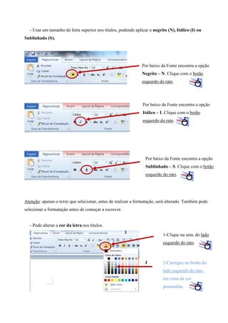 - Usar um tamanho de letra superior nos títulos, podendo aplicar o negrito (N), Itálico (I) ou
Sublinhado (S).

Por baixo da Fonte encontra a opção
Negrito – N. Clique com o botão
esquerdo do rato.

Por baixo da Fonte encontra a opção
Itálico – I. Clique com o botão
esquerdo do rato.

Por baixo da Fonte encontra a opção
Sublinhado – S. Clique com o botão
esquerdo do rato.

Atenção: apenas o texto que selecionar, antes de realizar a formatação, será alterado. Também pode
selecionar a formatação antes de começar a escrever.

- Pode alterar a cor da letra nos títulos.
1

1-Clique na seta, do lado
esquerdo do rato.

2

2-Carregue no botão do
lado esquerdo do rato,
em cima da cor
pretendida.

 