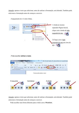 Atenção: apenas o texto que selecionar, antes de realizar a formatação, será alterado. Também pode
selecionar a formatação antes de começar a escrever.

- Espaçamento de 1,5 entre linhas.
1

1-Ainda no mesmo
separador Página Inicial,
clique com o botão do lado
esquerdo do rato.

2

2-Clique com o lado
esquerdo do rato em cima de
1,5.

- Pode escolher alinhar o texto.

À esquerda

Centralizar

À direita

Justificar

Atenção: apenas o texto que selecionar, antes de realizar a formatação, será alterado. Também pode
selecionar a formatação antes de começar a escrever.
Pode escolher uma forma diferente para o título com o WordArt.

 
