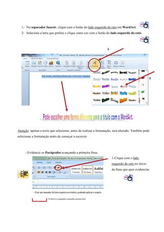 1- No separador Inserir, clique com o botão do lado esquerdo do rato em WordArt.
2- Selecione a letra que prefere e clique outra vez com o botão do lado esquerdo do rato.

1

2

Atenção: apenas o texto que selecionar, antes de realizar a formatação, será alterado. Também pode
selecionar a formatação antes de começar a escrever.

- Evidencie os Parágrafos avançando a primeira frase.
1-Clique com o lado
esquerdo do rato no inicío
da frase que quer evidenciar.

 