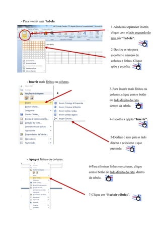 - Para inserir uma Tabela.
1-Ainda no separador inserir,
clique com o lado esquerdo do
rato em “Tabela”.

2-Deslize o rato para
escolher o número de
colunas e linhas. Clique
após a escolha.

- Inserir mais linhas ou colunas.
3-Para inserir mais linhas ou
4

colunas, clique com o botão
do lado direito do rato,
dentro da tabela.

4-Escolha a opção “Inserir”.

5-Deslize o rato para o lado
direito e selecione o que
pretende.
- Apagar linhas ou colunas.
6-Para eliminar linhas ou colunas, clique
com o botão do lado direito do rato, dentro
da tabela.

7-Clique em “Excluir células”.

 