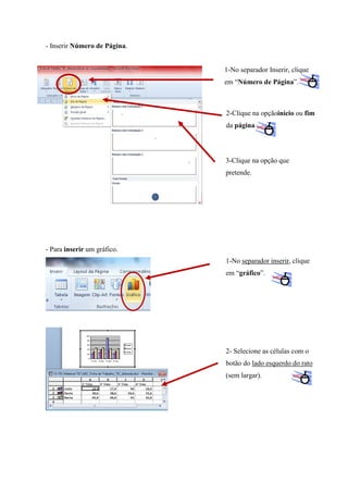 - Inserir Número de Página.

1-No separador Inserir, clique
em “Número de Página”.

2-Clique na opçãoinício ou fim
da página.

3-Clique na opção que
pretende.

- Para inserir um gráfico.
1-No separador inserir, clique
em “gráfico”.

2- Selecione as células com o
botão do lado esquerdo do rato
(sem largar).

 