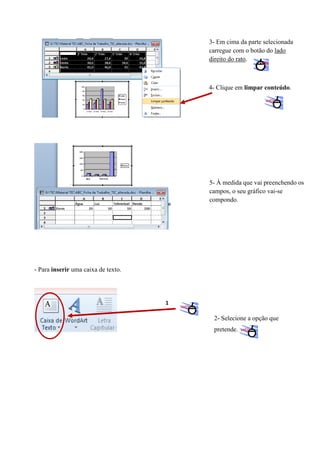 3- Em cima da parte selecionada
carregue com o botão do lado
direito do rato.

4- Clique em limpar conteúdo.

5- À medida que vai preenchendo os
campos, o seu gráfico vai-se
compondo.

- Para inserir uma caixa de texto.

1

2- Selecione a opção que
pretende.

 