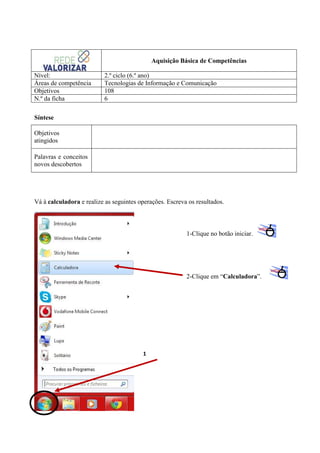 Aquisição Básica de Competências
Nível:
Áreas de competência
Objetivos
N.º da ficha

2.º ciclo (6.º ano)
Tecnologias de Informação e Comunicação
108
6

Síntese
Objetivos
atingidos
Palavras e conceitos
novos descobertos

Vá à calculadora e realize as seguintes operações. Escreva os resultados.

1-Clique no botão iniciar.

2-Clique em “Calculadora”.

1

 